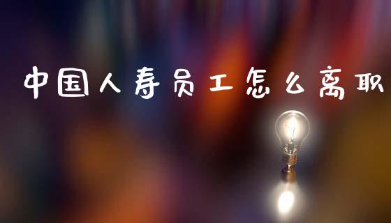 中国人寿员工怎么离职_https://wap.sdyuehang.cn_产经新闻_第1张