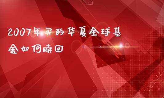 2007年买的华夏全球基金如何赎回_https://wap.sdyuehang.cn_产经新闻_第1张