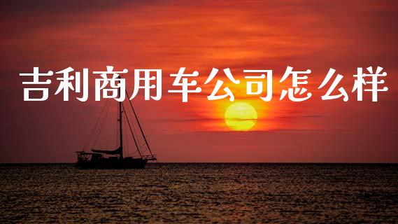 吉利商用车公司怎么样_https://wap.sdyuehang.cn_产经新闻_第1张
