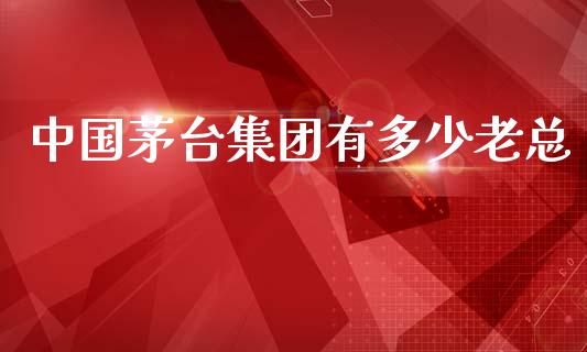 中国茅台集团有多少老总_https://wap.sdyuehang.cn_产经新闻_第1张