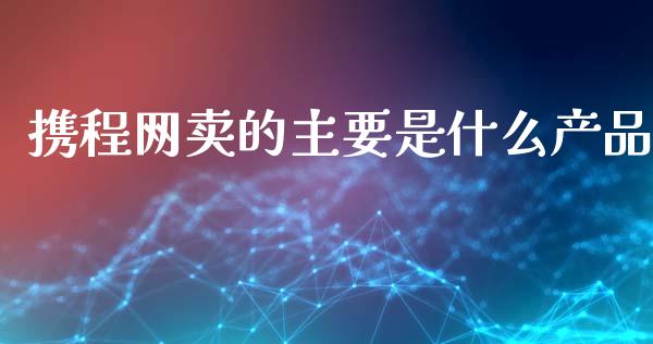 携程网卖的主要是什么产品_https://wap.sdyuehang.cn_新股申购_第1张