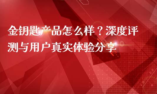 金钥匙产品怎么样？深度评测与用户真实体验分享_https://wap.sdyuehang.cn_债券资讯_第1张