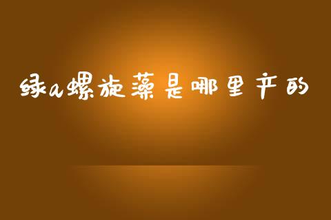 绿a螺旋藻是哪里产的_https://wap.sdyuehang.cn_债券资讯_第1张
