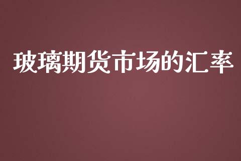 玻璃期货市场的汇率_https://wap.sdyuehang.cn_产经新闻_第1张