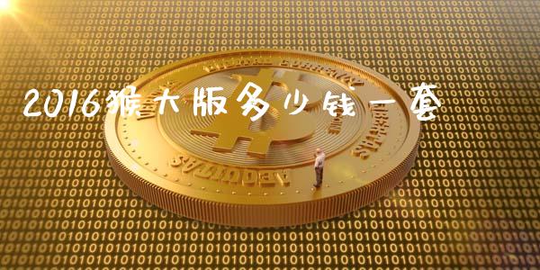 2016猴大版多少钱一套_https://wap.sdyuehang.cn_产经新闻_第1张