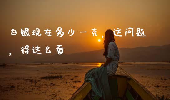 白银现在多少一克，这问题，得这么看_https://wap.sdyuehang.cn_美股行情_第1张