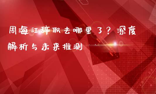 周海江辞职去哪里了？深度解析与未来推测_https://wap.sdyuehang.cn_美股行情_第1张