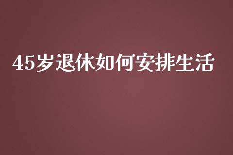 45岁退休如何安排生活_https://wap.sdyuehang.cn_产经新闻_第1张