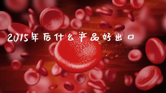 2015年后什么产品好出口_https://wap.sdyuehang.cn_产经新闻_第1张