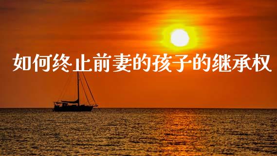如何终止前妻的孩子的继承权_https://wap.sdyuehang.cn_美股行情_第1张