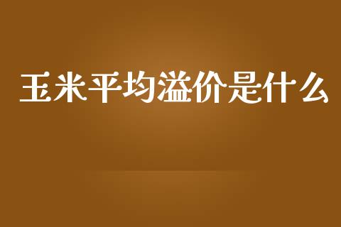 玉米平均溢价是什么_https://wap.sdyuehang.cn_产经新闻_第1张