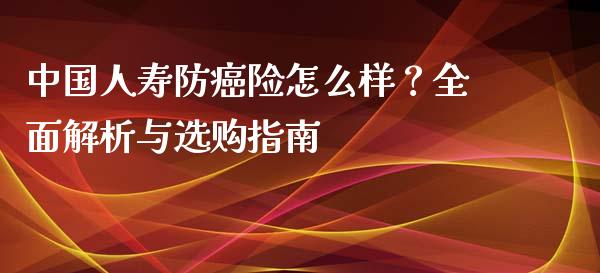 中国人寿防癌险怎么样？全面解析与选购指南_https://wap.sdyuehang.cn_产经新闻_第1张