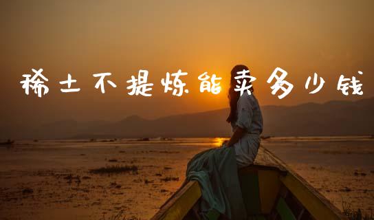 稀土不提炼能卖多少钱_https://wap.sdyuehang.cn_债券资讯_第1张