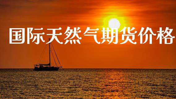 国际天然气期货价格_https://wap.sdyuehang.cn_产经新闻_第1张