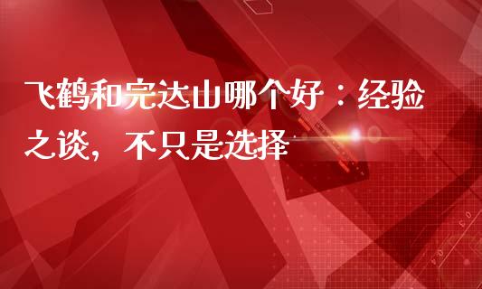 飞鹤和完达山哪个好：经验之谈，不只是选择_https://wap.sdyuehang.cn_债券资讯_第1张