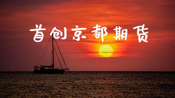首创京都期货_https://wap.sdyuehang.cn_产经新闻_第1张
