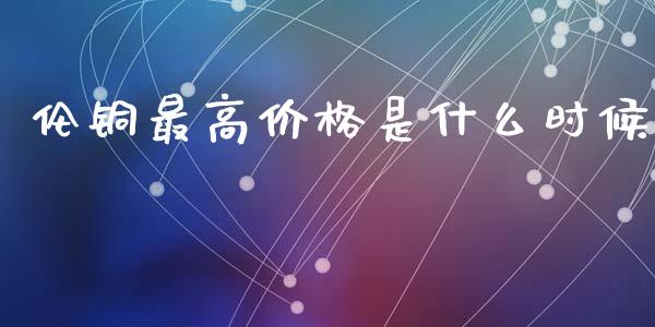伦铜最高价格是什么时候_产经新闻_第1张_产经新闻_债券资讯_新股申购_美股行情 伦铜最高价格是什么时候_https://wap.sdyuehang.cn_产经新闻_第1张
