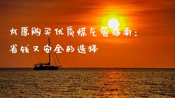 太原购买优质煤气管指南：省钱又安全的选择_https://wap.sdyuehang.cn_产经新闻_第1张