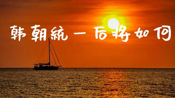 韩朝统一后将如何_https://wap.sdyuehang.cn_产经新闻_第1张