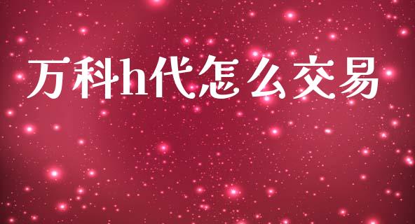 万科h代怎么交易_https://wap.sdyuehang.cn_产经新闻_第1张