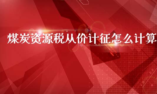 煤炭资源税从价计征怎么计算_https://wap.sdyuehang.cn_产经新闻_第1张