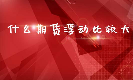 什么期货浮动比较大_https://wap.sdyuehang.cn_美股行情_第1张