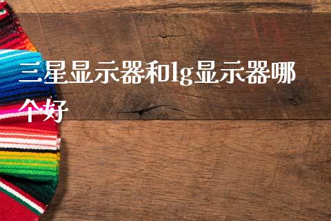 三星显示器和lg显示器哪个好_https://wap.sdyuehang.cn_产经新闻_第1张