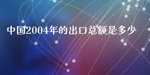 中国2004年的出口总额是多少_https://wap.sdyuehang.cn_债券资讯_第1张
