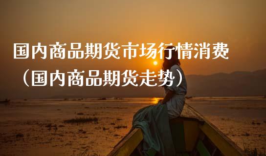 国内商品期货市场行情消费（国内商品期货走势）_https://wap.sdyuehang.cn_产经新闻_第1张