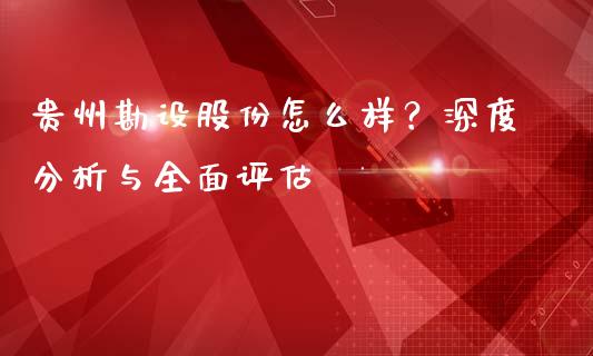 贵州勘设股份怎么样？深度分析与全面评估_https://wap.sdyuehang.cn_债券资讯_第1张