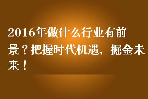 2016年做什么行业有前景？把握时代机遇，掘金未来！_https://wap.sdyuehang.cn_产经新闻_第1张