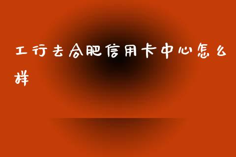 工行去合肥信用卡中心怎么样_https://wap.sdyuehang.cn_债券资讯_第1张