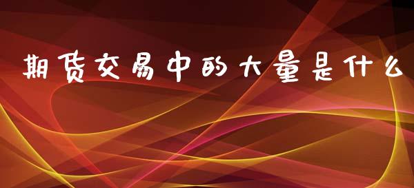 期货交易中的大量是什么_https://wap.sdyuehang.cn_美股行情_第1张