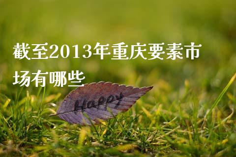 截至2013年重庆要素市场有哪些_https://wap.sdyuehang.cn_产经新闻_第1张