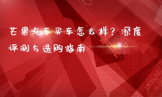 芒果汽车买车怎么样？深度评测与选购指南_https://wap.sdyuehang.cn_新股申购_第1张