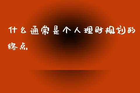 什么通常是个人理财规划的终点_https://wap.sdyuehang.cn_新股申购_第1张