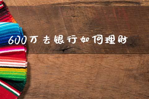 600万去银行如何理财_https://wap.sdyuehang.cn_新股申购_第1张