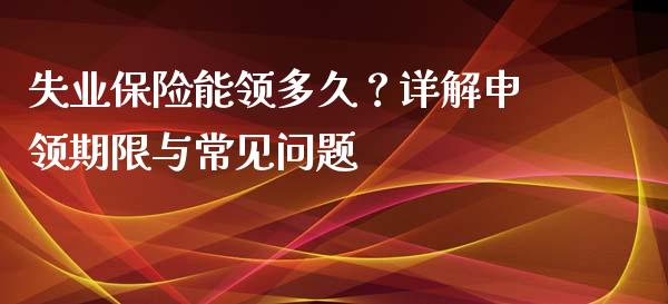 失业保险能领多久？详解申领期限与常见问题_https://wap.sdyuehang.cn_产经新闻_第1张