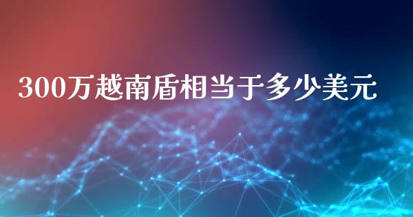 300万越南盾相当于多少美元_https://wap.sdyuehang.cn_产经新闻_第1张