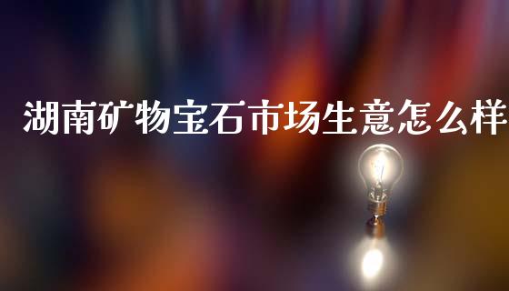 湖南矿物宝石市场生意怎么样_https://wap.sdyuehang.cn_产经新闻_第1张
