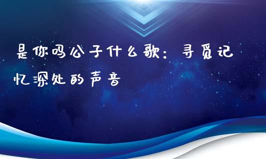 是你吗公子什么歌：寻觅记忆深处的声音_https://wap.sdyuehang.cn_美股行情_第1张