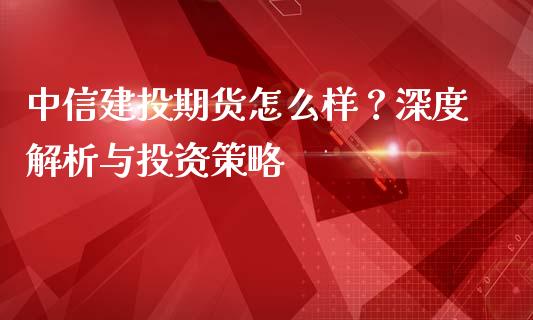 中信建投期货怎么样？深度解析与投资策略_https://wap.sdyuehang.cn_产经新闻_第1张