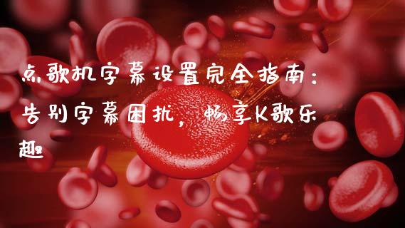 点歌机字幕设置完全指南：告别字幕困扰，畅享K歌乐趣_https://wap.sdyuehang.cn_产经新闻_第1张
