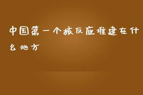 中国第一个核反应堆建在什么地方_https://wap.sdyuehang.cn_产经新闻_第1张