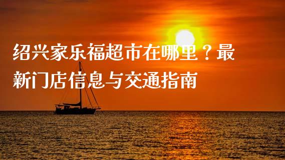绍兴家乐福超市在哪里？最新门店信息与交通指南_https://wap.sdyuehang.cn_产经新闻_第1张