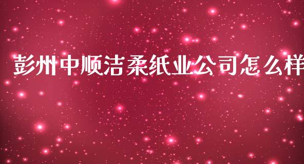 彭州中顺洁柔纸业公司怎么样_https://wap.sdyuehang.cn_产经新闻_第1张