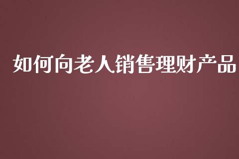 如何向老人销售理财产品_https://wap.sdyuehang.cn_债券资讯_第1张