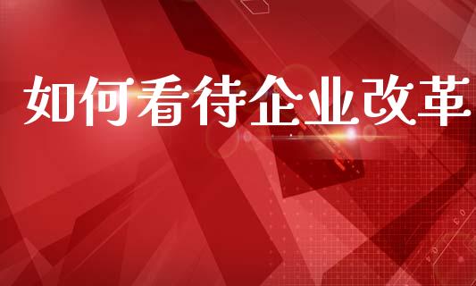 如何看待企业改革_https://wap.sdyuehang.cn_产经新闻_第1张