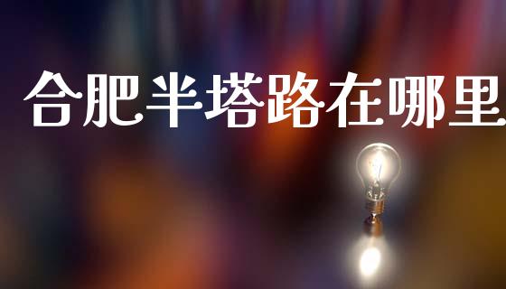 合肥半塔路在哪里_https://wap.sdyuehang.cn_债券资讯_第1张