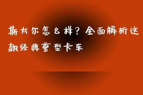 斯太尔怎么样？全面解析这款经典重型卡车_https://wap.sdyuehang.cn_债券资讯_第1张